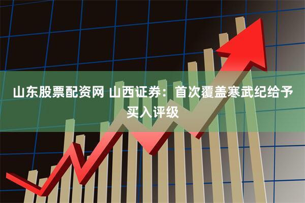 山东股票配资网 山西证券：首次覆盖寒武纪给予买入评级