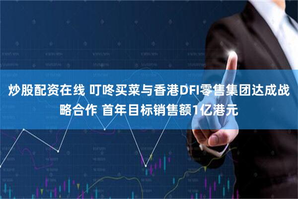 炒股配资在线 叮咚买菜与香港DFI零售集团达成战略合作 首年目标销售额1亿港元