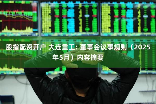 股指配资开户 大连重工: 董事会议事规则（2025年5月）内容摘要