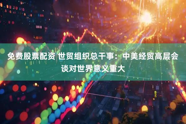 免费股票配资 世贸组织总干事：中美经贸高层会谈对世界意义重大