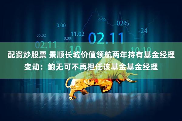 配资炒股票 景顺长城价值领航两年持有基金经理变动：鲍无可不再担任该基金基金经理