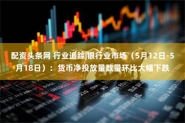 配资头条网 行业追踪|银行业市场（5月12日-5月18日）：货币净投放量数量环比大幅下跌