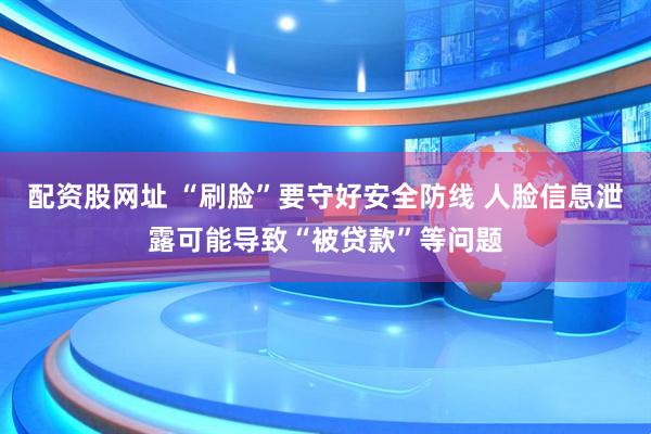 配资股网址 “刷脸”要守好安全防线 人脸信息泄露可能导致“被贷款”等问题