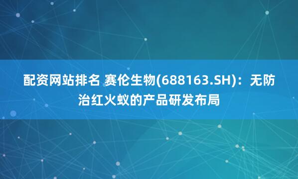 配资网站排名 赛伦生物(688163.SH)：无防治红火蚁的产品研发布局