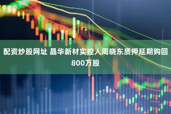 配资炒股网址 晶华新材实控人周晓东质押延期购回800万股