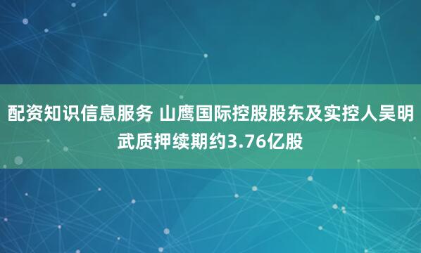 配资知识信息服务 山鹰国际控股股东及实控人吴明武质押续期约3.76亿股