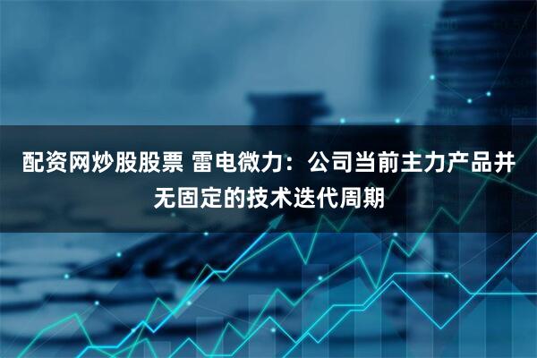 配资网炒股股票 雷电微力：公司当前主力产品并无固定的技术迭代周期