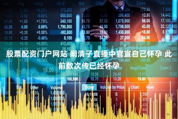股票配资门户网站 阚清子直播中官宣自己怀孕 此前数次传已经怀孕