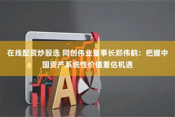 在线配资炒股选 同创伟业董事长郑伟鹤：把握中国资产系统性价值重估机遇