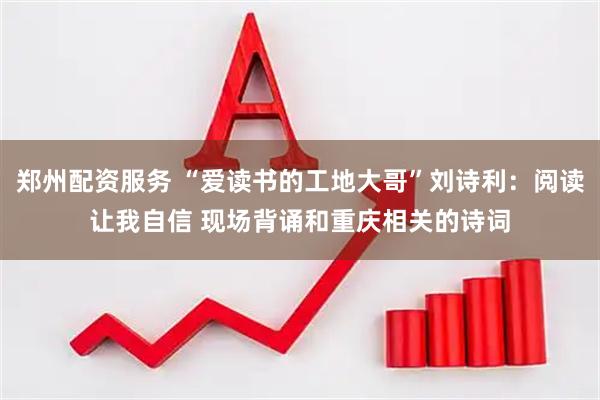郑州配资服务 “爱读书的工地大哥”刘诗利：阅读让我自信 现场背诵和重庆相关的诗词