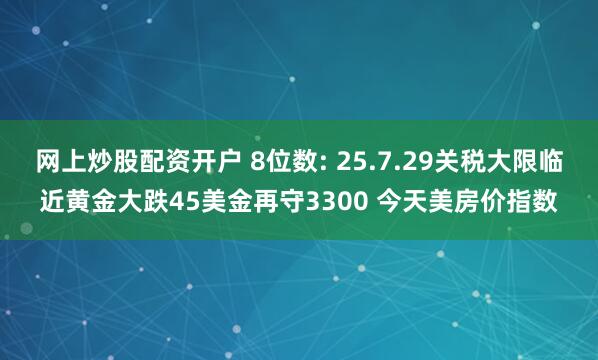 网上炒股配资开户 8位数: 25.7.29关税大限临近黄金大跌45美金再守3300 今天美房价指数