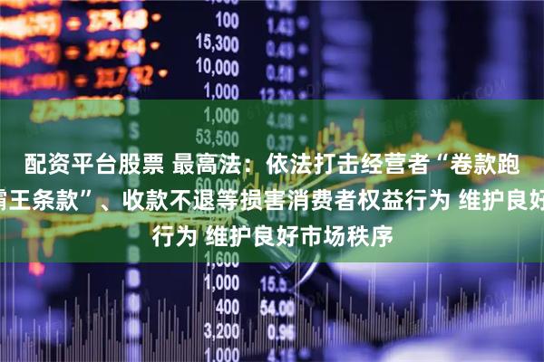 配资平台股票 最高法：依法打击经营者“卷款跑路”、“霸王条款”、收款不退等损害消费者权益行为 维护良好市场秩序