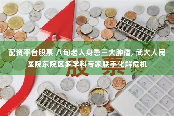 配资平台股票 八旬老人身患三大肿瘤, 武大人民医院东院区多学科专家联手化解危机