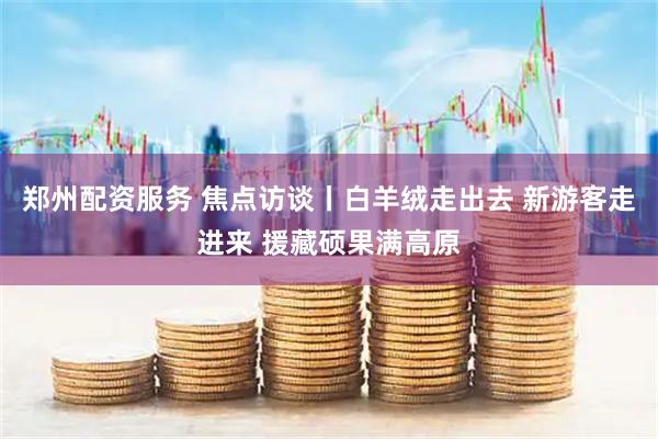 郑州配资服务 焦点访谈丨白羊绒走出去 新游客走进来 援藏硕果满高原
