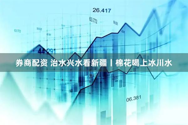 券商配资 治水兴水看新疆丨棉花喝上冰川水