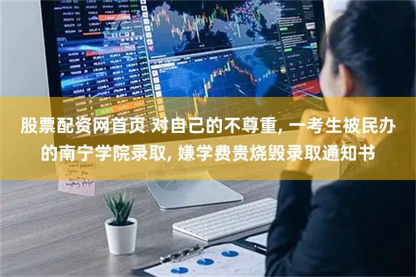 股票配资网首页 对自己的不尊重, 一考生被民办的南宁学院录取, 嫌学费贵烧毁录取通知书