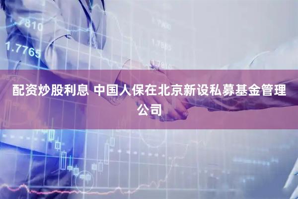 配资炒股利息 中国人保在北京新设私募基金管理公司