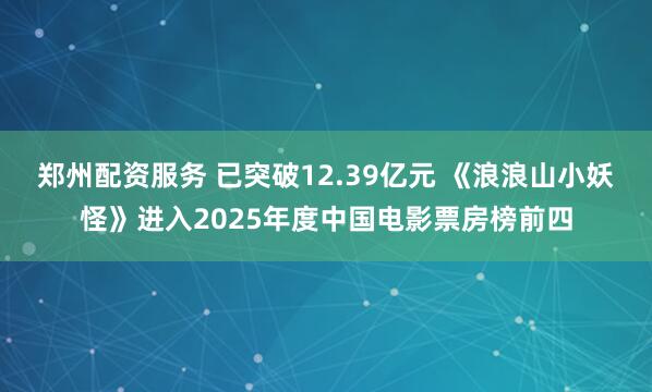 郑州配资服务 已突破12.39亿元 《浪浪山小妖怪》进入2025年度中国电影票房榜前四