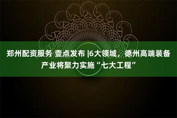 郑州配资服务 壹点发布 |6大领域，德州高端装备产业将聚力实施“七大工程”