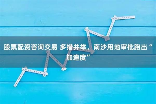 股票配资咨询交易 多措并举,南沙用地审批跑出“加速度”