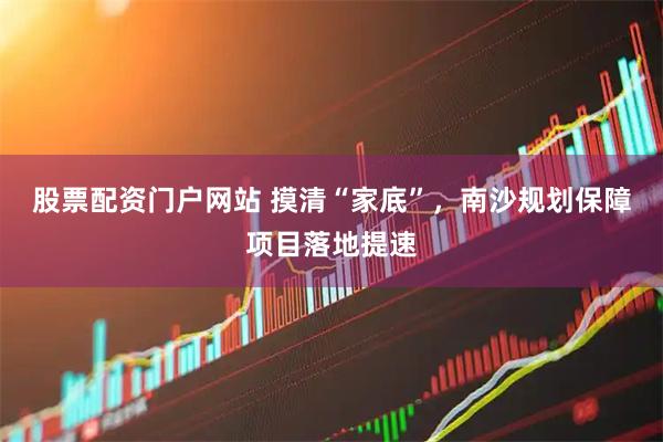 股票配资门户网站 摸清“家底”，南沙规划保障项目落地提速