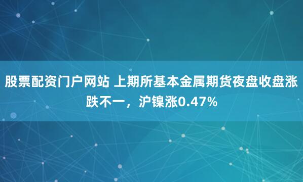 股票配资门户网站 上期所基本金属期货夜盘收盘涨跌不一，沪镍涨0.47%