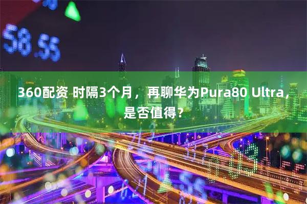 360配资 时隔3个月,再聊华为Pura80 Ultra,是否值得?