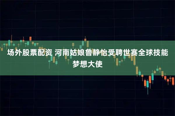 场外股票配资 河南姑娘鲁静怡受聘世赛全球技能梦想大使