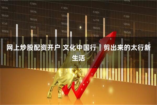 网上炒股配资开户 文化中国行｜剪出来的太行新生活